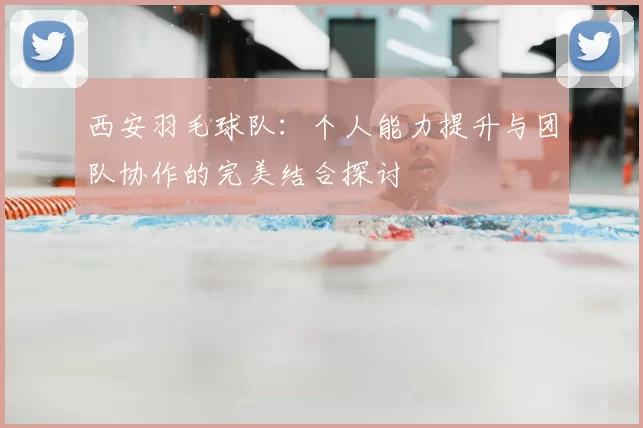 西安羽毛球队:个人能力提升与团队协作的完美结合探讨