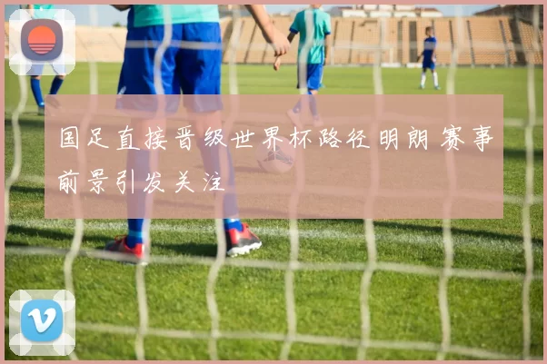 国足直接晋级世界杯路径明朗 赛事前景引发关注