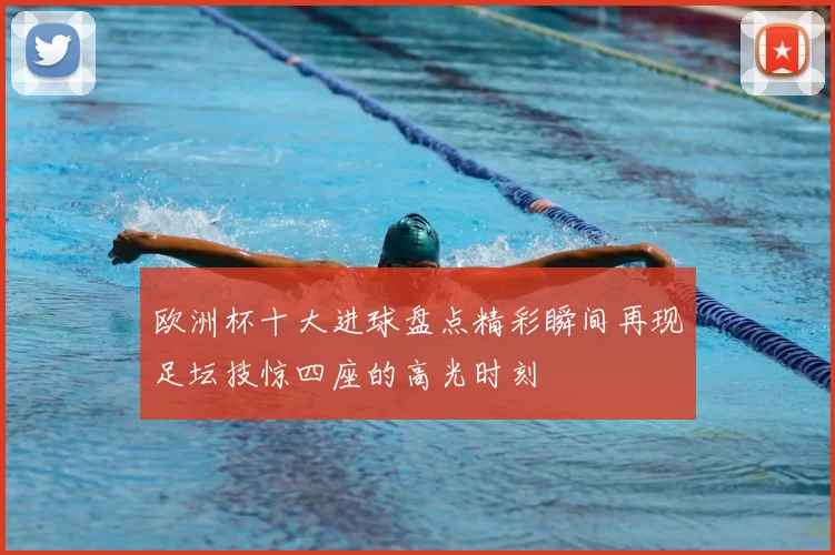 欧洲杯十大进球盘点精彩瞬间再现足坛技惊四座的高光时刻