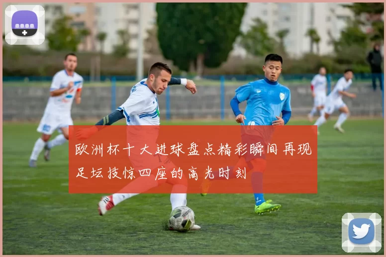 欧洲杯十大进球盘点精彩瞬间再现足坛技惊四座的高光时刻