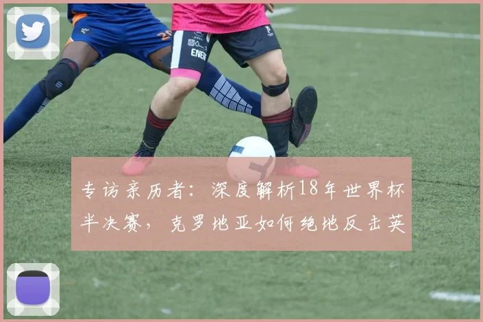 专访亲历者:深度解析18年世界杯半决赛,克罗地亚如何绝地反击英格兰