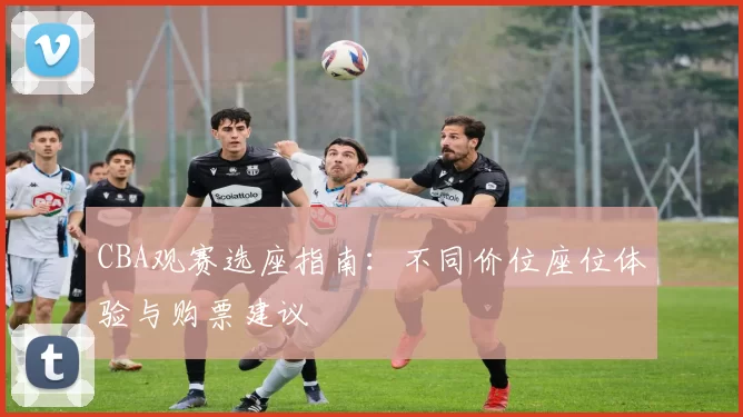 CBA观赛选座指南:不同价位座位体验与购票建议