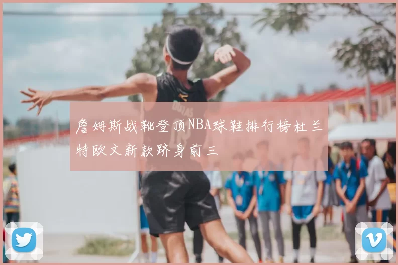 詹姆斯战靴登顶NBA球鞋排行榜杜兰特欧文新款跻身前三