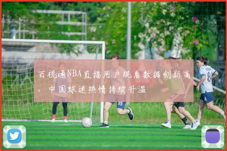 百视通NBA直播用户观看数据创新高,中国球迷热情持续升温