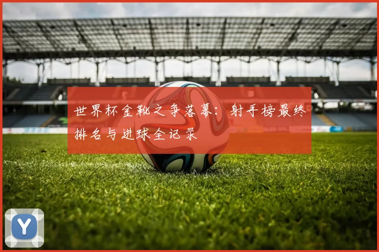 世界杯金靴之争落幕:射手榜最终排名与进球全记录