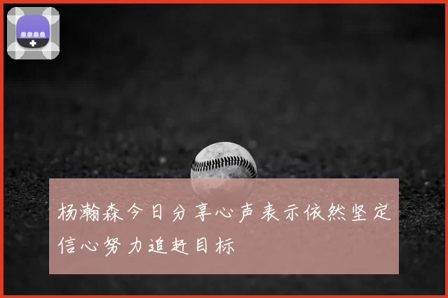 杨瀚森今日分享心声表示依然坚定信心努力追赶目标