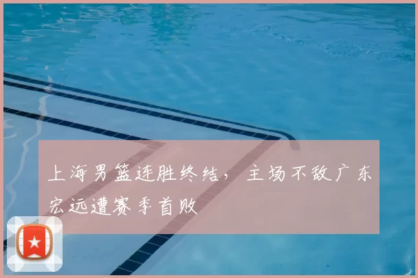 上海男篮连胜终结,主场不敌广东宏远遭赛季首败