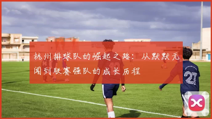 杭州排球队的崛起之路:从默默无闻到联赛强队的成长历程
