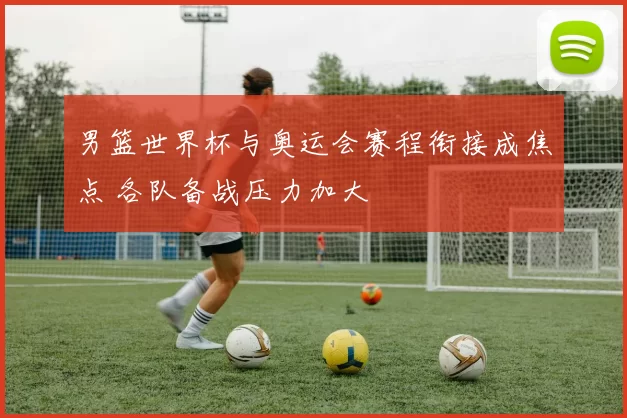 男篮世界杯与奥运会赛程衔接成焦点 各队备战压力加大