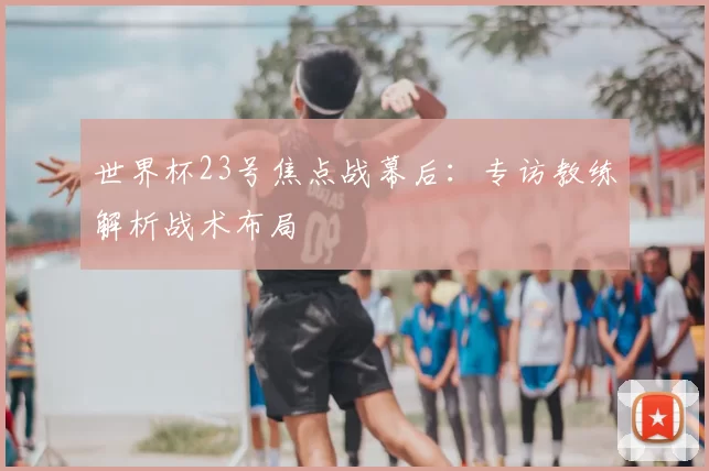 世界杯23号焦点战幕后:专访教练解析战术布局