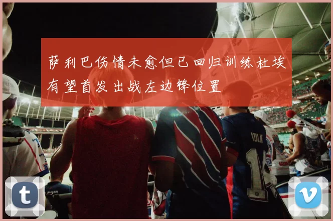 萨利巴伤情未愈但已回归训练杜埃有望首发出战左边锋位置