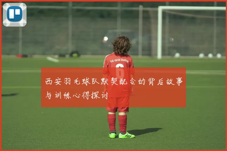西安羽毛球队默契配合的背后故事与训练心得探讨