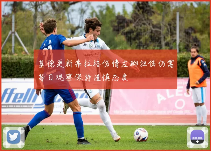 基德更新弗拉格伤情左脚扭伤仍需每日观察保持谨慎态度