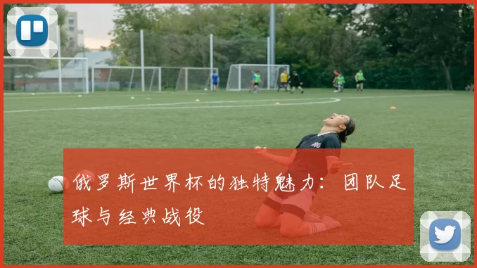 俄罗斯世界杯的独特魅力：团队足球与经典战役