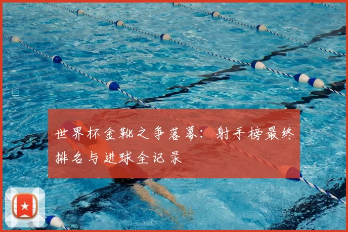 世界杯金靴之争落幕:射手榜最终排名与进球全记录