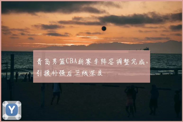 青岛男篮CBA新赛季阵容调整完成,引援补强后卫线深度