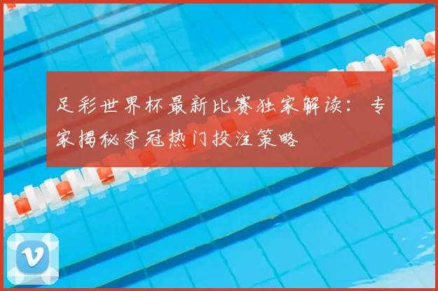 足彩世界杯最新比赛独家解读:专家揭秘夺冠热门投注策略