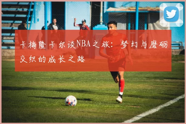 卡梅隆卡尔谈NBA之旅:梦幻与磨砺交织的成长之路