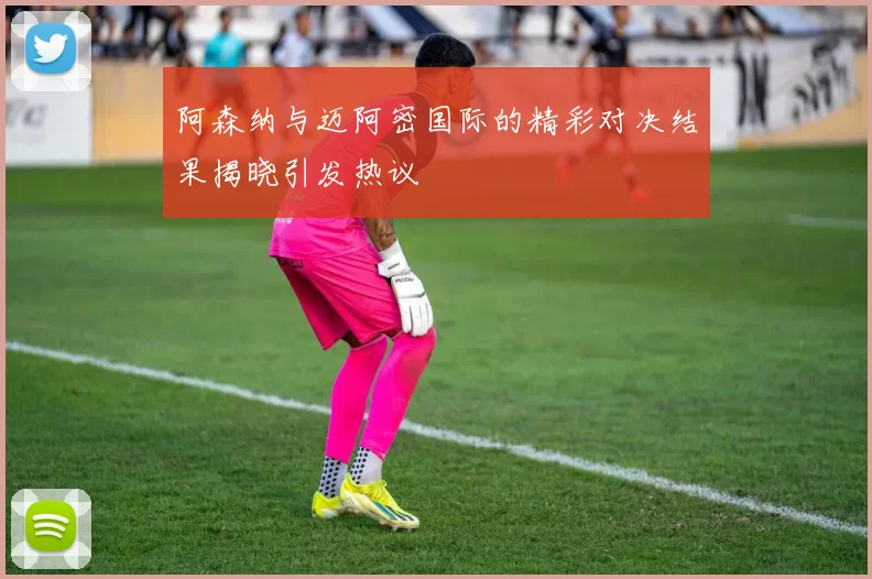 阿森纳与迈阿密国际的精彩对决结果揭晓引发热议