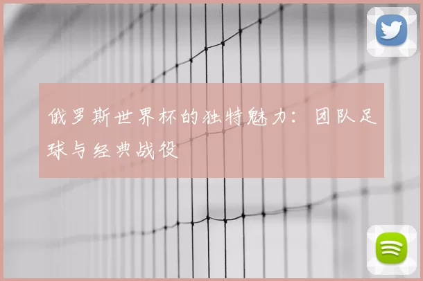 俄罗斯世界杯的独特魅力：团队足球与经典战役