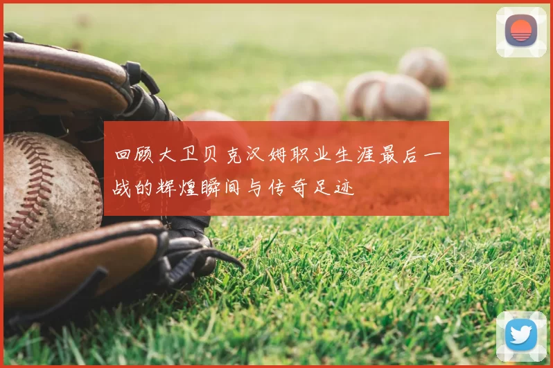 回顾大卫贝克汉姆职业生涯最后一战的辉煌瞬间与传奇足迹