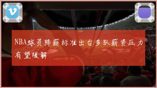NBA球员降薪标准出台多队薪资压力有望缓解