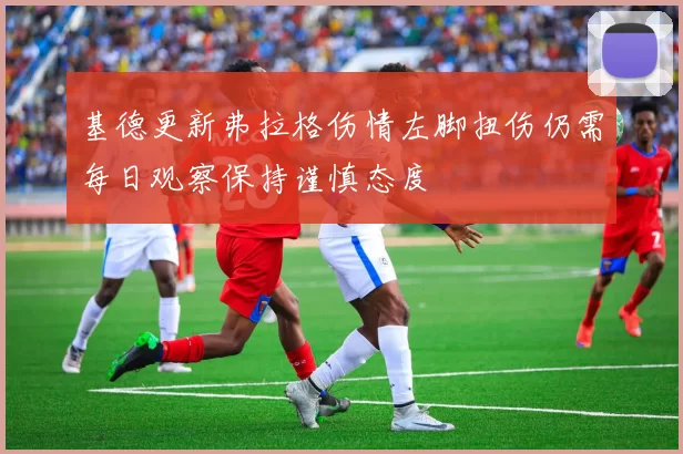 基德更新弗拉格伤情左脚扭伤仍需每日观察保持谨慎态度