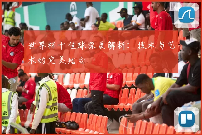 世界杯十佳球深度解析:技术与艺术的完美结合