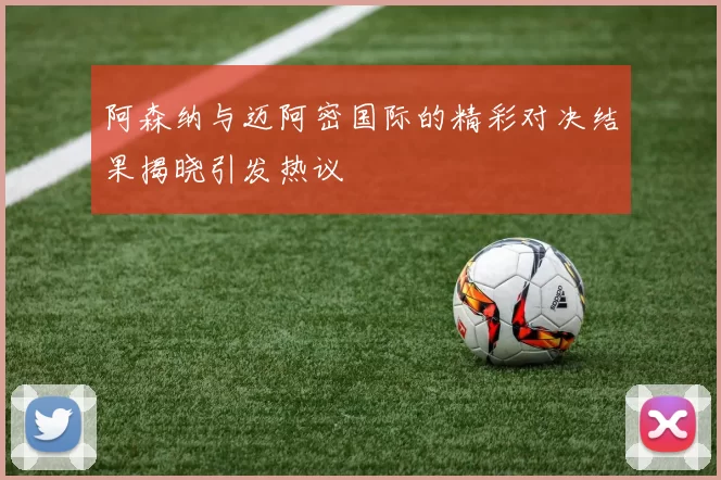 阿森纳与迈阿密国际的精彩对决结果揭晓引发热议