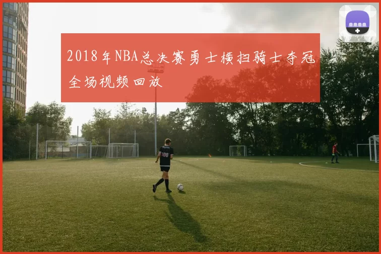 2018年NBA总决赛勇士横扫骑士夺冠全场视频回放
