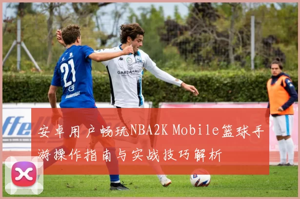安卓用户畅玩NBA2K Mobile篮球手游操作指南与实战技巧解析