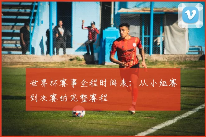 世界杯赛事全程时间表:从小组赛到决赛的完整赛程