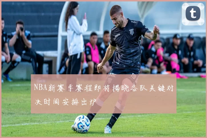 NBA新赛季赛程即将揭晓各队关键对决时间安排出炉
