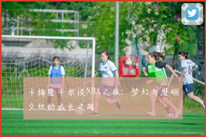 卡梅隆卡尔谈NBA之旅：梦幻与磨砺交织的成长之路