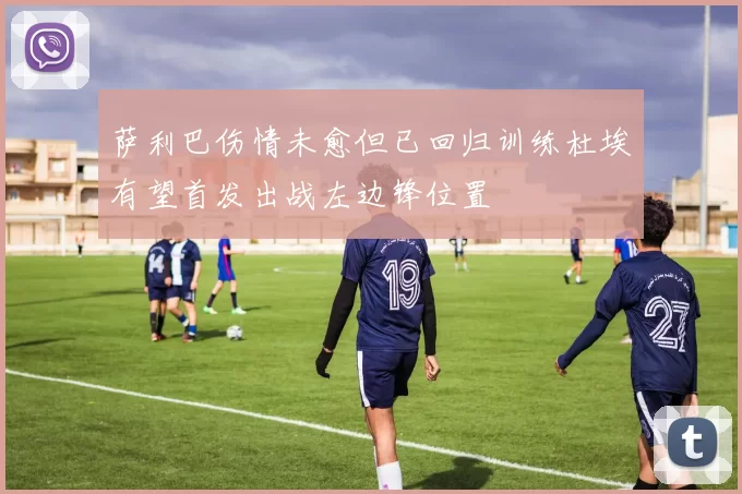 萨利巴伤情未愈但已回归训练杜埃有望首发出战左边锋位置