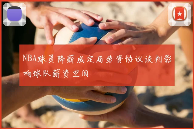 NBA球员降薪成定局劳资协议谈判影响球队薪资空间