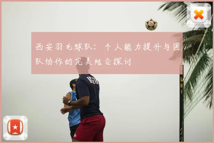 西安羽毛球队:个人能力提升与团队协作的完美结合探讨
